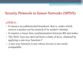 Security Protocols in Sensor Networks (SPINS)
μTESLA :
• It ensures an authenticated broadcast, that is, nodes which
receive a packet can be assured of its sender's identity.
• It requires a loose time synchronization between BS and nodes
• The MAC keys are derived from a chain of keys, obtained by
applying a one-way function F
• A one-way function is one whose inverse is not easily
computable.
 
