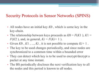 Security Protocols in Sensor Networks (SPINS)
• All nodes have an initial key K0 , which is some key in the
key-chain.
• The relationship between keys proceeds as K0 = F(K1 ), K1 =
F(K2 ), and, in general, Ki = F(Ki+ 1 ).
• Given K0 , K1 , ..., Ki , it is not possible to compute Ki+ 1 .
• The key to be used changes periodically, and since nodes are
synchronized to a common time within a bounded error
• They can detect which key is to be used to encrypt/decrypt a
packet at any time instant.
• The BS periodically discloses the next verification key to all
the nodes and this period is known to all nodes.
 