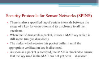 Security Protocols for Sensor Networks (SPINS)
• There is also a specified lag of certain intervals between the
usage of a key for encryption and its disclosure to all the
receivers.
• When the BS transmits a packet, it uses a MAC key which is
still secret (not yet disclosed).
• The nodes which receive this packet buffer it until the
appropriate verification key is disclosed.
• As soon as a packet is received, the MAC is checked to ensure
that the key used in the MAC has not yet been disclosed
 