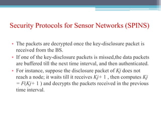 Security Protocols for Sensor Networks (SPINS)
• The packets are decrypted once the key-disclosure packet is
received from the BS.
• If one of the key-disclosure packets is missed,the data packets
are buffered till the next time interval, and then authenticated.
• For instance, suppose the disclosure packet of Kj does not
reach a node; it waits till it receives Kj+ 1 , then computes Kj
= F(Kj+ 1 ) and decrypts the packets received in the previous
time interval.
 