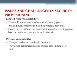 ISSUES AND CHALLENGES IN SECURITY
PROVISIONING
Limited resource availability:
• Limited Resources such as bandwidth, battery power,
and computational power in ad hoc wireless networks.
• Hence, it is difficult to implement complex cryptography-
based security mechanisms in such networks.
Physical vulnerability:
• Compact nodes and hand-held in nature.
• They could get damaged easily and are also in danger to
theft.
 