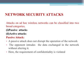 NETWORK SECURITY ATTACKS
Attacks on ad hoc wireless networks can be classified into two
broad categories,
(i)Passive attacks
(ii)Active attacks
Passive Attack:
• A passive attack does not disrupt the operation of the network
• The opponent intrudes the data exchanged in the network
without altering it.
• Here, the requirement of confidentiality is violated
 
