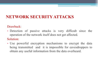 NETWORK SECURITY ATTACKS
Drawback:
• Detection of passive attacks is very difficult since the
operation of the network itself does not get affected.
Solution:
• Use powerful encryption mechanisms to encrypt the data
being transmitted and it is impossible for eavesdroppers to
obtain any useful information from the data overheard.
 
