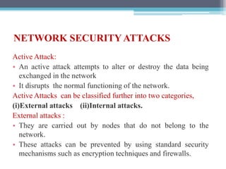 NETWORK SECURITY ATTACKS
Active Attack:
• An active attack attempts to alter or destroy the data being
exchanged in the network
• It disrupts the normal functioning of the network.
Active Attacks can be classified further into two categories,
(i)External attacks (ii)Internal attacks.
External attacks :
• They are carried out by nodes that do not belong to the
network.
• These attacks can be prevented by using standard security
mechanisms such as encryption techniques and firewalls.
 