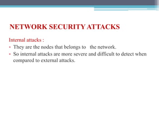 NETWORK SECURITY ATTACKS
Internal attacks :
• They are the nodes that belongs to the network.
• So internal attacks are more severe and difficult to detect when
compared to external attacks.
 