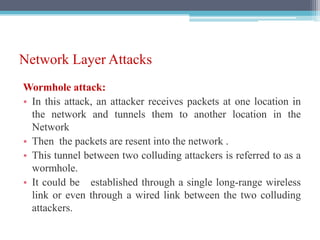 Network Layer Attacks
Wormhole attack:
• In this attack, an attacker receives packets at one location in
the network and tunnels them to another location in the
Network
• Then the packets are resent into the network .
• This tunnel between two colluding attackers is referred to as a
wormhole.
• It could be established through a single long-range wireless
link or even through a wired link between the two colluding
attackers.
 
