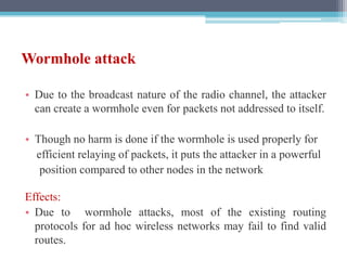 Wormhole attack
• Due to the broadcast nature of the radio channel, the attacker
can create a wormhole even for packets not addressed to itself.
• Though no harm is done if the wormhole is used properly for
efficient relaying of packets, it puts the attacker in a powerful
position compared to other nodes in the network
Effects:
• Due to wormhole attacks, most of the existing routing
protocols for ad hoc wireless networks may fail to find valid
routes.
 