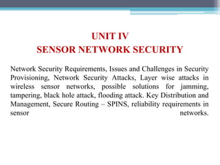 UNIT IV
SENSOR NETWORK SECURITY
Network Security Requirements, Issues and Challenges in Security
Provisioning, Network Security Attacks, Layer wise attacks in
wireless sensor networks, possible solutions for jamming,
tampering, black hole attack, flooding attack. Key Distribution and
Management, Secure Routing – SPINS, reliability requirements in
sensor networks.
 