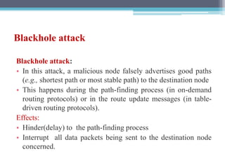 Blackhole attack
Blackhole attack:
• In this attack, a malicious node falsely advertises good paths
(e.g., shortest path or most stable path) to the destination node
• This happens during the path-finding process (in on-demand
routing protocols) or in the route update messages (in table-
driven routing protocols).
Effects:
• Hinder(delay) to the path-finding process
• Interrupt all data packets being sent to the destination node
concerned.
 