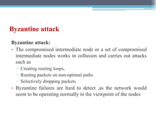 Byzantine attack
Byzantine attack:
• The compromised intermediate node or a set of compromised
intermediate nodes works in collusion and carries out attacks
such as
▫ Creating routing loops,
▫ Routing packets on non-optimal paths
▫ Selectively dropping packets
• Byzantine failures are hard to detect ,as the network would
seem to be operating normally in the viewpoint of the nodes
 