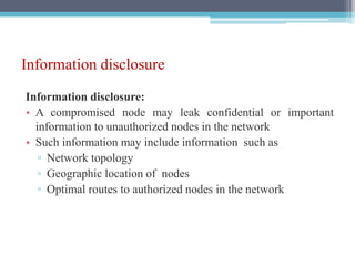 Information disclosure
Information disclosure:
• A compromised node may leak confidential or important
information to unauthorized nodes in the network
• Such information may include information such as
▫ Network topology
▫ Geographic location of nodes
▫ Optimal routes to authorized nodes in the network
 