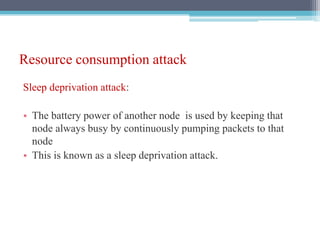 Resource consumption attack
Sleep deprivation attack:
• The battery power of another node is used by keeping that
node always busy by continuously pumping packets to that
node
• This is known as a sleep deprivation attack.
 
