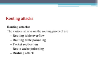 Routing attacks
Routing attacks:
The various attacks on the routing protocol are
– Routing table overflow
– Routing table poisoning
– Packet replication
– Route cache poisoning
– Rushing attack
 