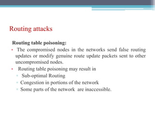 Routing attacks
Routing table poisoning:
• The compromised nodes in the networks send false routing
updates or modify genuine route update packets sent to other
uncompromised nodes.
• Routing table poisoning may result in
▫ Sub-optimal Routing
▫ Congestion in portions of the network
▫ Some parts of the network are inaccessible.
 