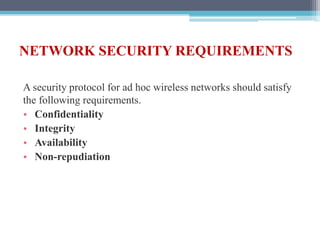 NETWORK SECURITY REQUIREMENTS
A security protocol for ad hoc wireless networks should satisfy
the following requirements.
• Confidentiality
• Integrity
• Availability
• Non-repudiation
 