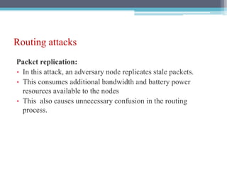 Routing attacks
Packet replication:
• In this attack, an adversary node replicates stale packets.
• This consumes additional bandwidth and battery power
resources available to the nodes
• This also causes unnecessary confusion in the routing
process.
 