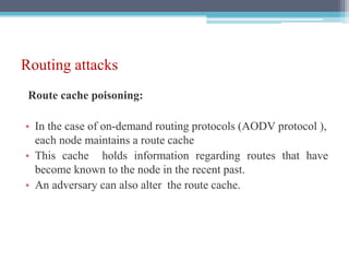 Routing attacks
Route cache poisoning:
• In the case of on-demand routing protocols (AODV protocol ),
each node maintains a route cache
• This cache holds information regarding routes that have
become known to the node in the recent past.
• An adversary can also alter the route cache.
 