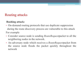 Routing attacks
Rushing attack:
• On-demand routing protocols that use duplicate suppression
during the route discovery process are vulnerable to this attack
For example
• Consider source node is sending RouteRequestpacket to all the
neighboring nodes in the network.
• An adversary node which receives a RouteRequestpacket from
the source node floods the packet quickly throughout the
network
 