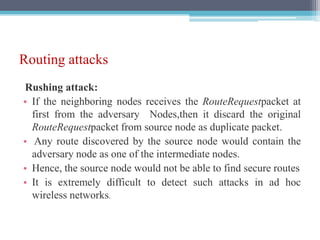 Routing attacks
Rushing attack:
• If the neighboring nodes receives the RouteRequestpacket at
first from the adversary Nodes,then it discard the original
RouteRequestpacket from source node as duplicate packet.
• Any route discovered by the source node would contain the
adversary node as one of the intermediate nodes.
• Hence, the source node would not be able to find secure routes
• It is extremely difficult to detect such attacks in ad hoc
wireless networks.
 