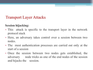 Transport Layer Attacks
Session hijacking:
• This attack is specific to the transport layer in the network
protocol stack
• Here, an adversary takes control over a session between two
nodes.
• The most authentication processes are carried out only at the
start of a session
• Once the session between two nodes gets established, the
adversary node tricks as one of the end nodes of the session
and hijacks the session.
 