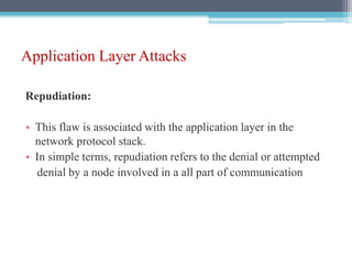 Application Layer Attacks
Repudiation:
• This flaw is associated with the application layer in the
network protocol stack.
• In simple terms, repudiation refers to the denial or attempted
denial by a node involved in a all part of communication
 