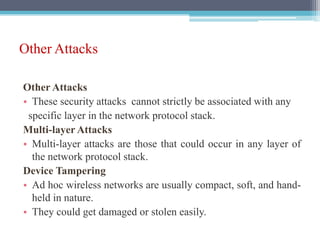 Other Attacks
Other Attacks
• These security attacks cannot strictly be associated with any
specific layer in the network protocol stack.
Multi-layer Attacks
• Multi-layer attacks are those that could occur in any layer of
the network protocol stack.
Device Tampering
• Ad hoc wireless networks are usually compact, soft, and hand-
held in nature.
• They could get damaged or stolen easily.
 