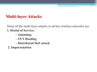 Multi-layer Attacks
Some of the multi-layer attacks in ad hoc wireless networks are
1. Denial of Service:
– Jamming:
– SYN flooding
– Distributed DoS attack
2. Impersonation
 