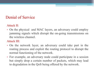 Denial of Service
Attack II:
• On the physical and MAC layers, an adversary could employ
jamming signals which disrupt the on-going transmissions on
the wireless channel.
Attack III:
• On the network layer, an adversary could take part in the
routing process and exploit the routing protocol to disrupt the
normal functioning of the network.
• For example, an adversary node could participate in a session
but simply drop a certain number of packets, which may lead
to degradation in the QoS being offered by the network.
 