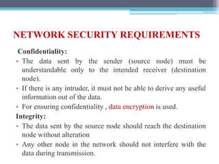 NETWORK SECURITY REQUIREMENTS
Confidentiality:
• The data sent by the sender (source node) must be
understandable only to the intended receiver (destination
node).
• If there is any intruder, it must not be able to derive any useful
information out of the data.
• For ensuring confidentiality , data encryption is used.
Integrity:
• The data sent by the source node should reach the destination
node without alteration
• Any other node in the network should not interfere with the
data during transmission.
 