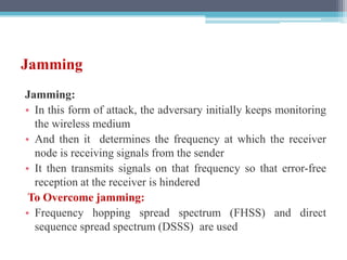 Jamming
Jamming:
• In this form of attack, the adversary initially keeps monitoring
the wireless medium
• And then it determines the frequency at which the receiver
node is receiving signals from the sender
• It then transmits signals on that frequency so that error-free
reception at the receiver is hindered
To Overcome jamming:
• Frequency hopping spread spectrum (FHSS) and direct
sequence spread spectrum (DSSS) are used
 