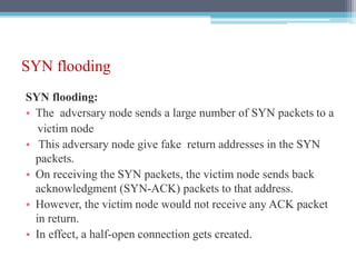 SYN flooding
SYN flooding:
• The adversary node sends a large number of SYN packets to a
victim node
• This adversary node give fake return addresses in the SYN
packets.
• On receiving the SYN packets, the victim node sends back
acknowledgment (SYN-ACK) packets to that address.
• However, the victim node would not receive any ACK packet
in return.
• In effect, a half-open connection gets created.
 