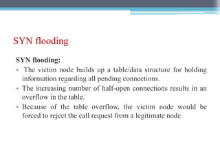 SYN flooding
SYN flooding:
• The victim node builds up a table/data structure for holding
information regarding all pending connections.
• The increasing number of half-open connections results in an
overflow in the table.
• Because of the table overflow, the victim node would be
forced to reject the call request from a legitimate node
 
