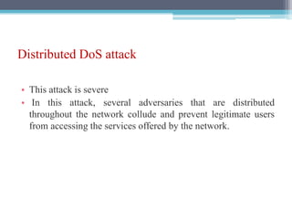 Distributed DoS attack
• This attack is severe
• In this attack, several adversaries that are distributed
throughout the network collude and prevent legitimate users
from accessing the services offered by the network.
 