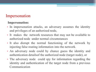 Impersonation
Impersonation:
• In impersonation attacks, an adversary assumes the identity
and privileges of an authorized node,
• It makes the network resources that may not be available to
authorized node under normal circumstances
• It also disrupt the normal functioning of the network by
injecting false routing information into the network.
• An adversary node could by chance guess the identity and
authentication detailsof the authorized node (target node), or
• The adversary node could spy for information regarding the
identity and authentication of the target node from a previous
Communication
 