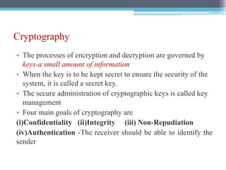Cryptography
• The processes of encryption and decryption are governed by
keys-a small amount of information
• When the key is to be kept secret to ensure the security of the
system, it is called a secret key.
• The secure administration of cryptographic keys is called key
management
• Four main goals of cryptography are
(i)Confidentiality (ii)Integrity (iii) Non-Repudiation
(iv)Authentication -The receiver should be able to identify the
sender
 