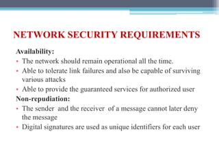 NETWORK SECURITY REQUIREMENTS
Availability:
• The network should remain operational all the time.
• Able to tolerate link failures and also be capable of surviving
various attacks
• Able to provide the guaranteed services for authorized user
Non-repudiation:
• The sender and the receiver of a message cannot later deny
the message
• Digital signatures are used as unique identifiers for each user
 