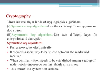 Cryptography
There are two major kinds of cryptographic algorithms
(i) Symmetric key algorithms-Use the same key for encryption and
decryption
(ii)Asymmetric key algorithms-Use two different keys for
encryption and decryption
Symmetric key algorithms
• Faster to execute electronically
• It requires a secret key to be shared between the sender and
receiver.
• When communication needs to be established among a group of
nodes, each sender-receiver pair should share a key
• This makes the system non scalable.
 