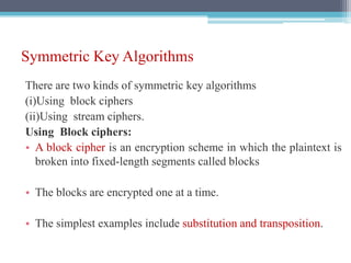 Symmetric Key Algorithms
There are two kinds of symmetric key algorithms
(i)Using block ciphers
(ii)Using stream ciphers.
Using Block ciphers:
• A block cipher is an encryption scheme in which the plaintext is
broken into fixed-length segments called blocks
• The blocks are encrypted one at a time.
• The simplest examples include substitution and transposition.
 