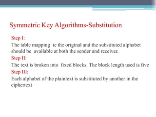 Symmetric Key Algorithms-Substitution
Step I:
The table mapping ie the original and the substituted alphabet
should be available at both the sender and receiver.
Step II:
The text is broken into fixed blocks. The block length used is five
Step III:
Each alphabet of the plaintext is substituted by another in the
ciphertext
 