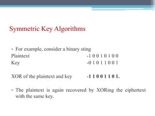 Symmetric Key Algorithms
• For example, consider a binary sting
Plaintext -1 0 0 1 0 1 0 0
Key -0 1 0 1 1 0 0 1
XOR of the plaintext and key -1 1 0 0 1 1 0 1.
• The plaintext is again recovered by XORing the ciphertext
with the same key.
 