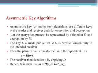 Asymmetric Key Algorithms
• Asymmetric key (or public key) algorithms use different keys
at the sender and receiver ends for encryption and decryption
• Let the encryption process be represented by a function E, and
decryption by D.
• The key E is made public, while D is private, known only to
the intended receiver
• Then the plaintext m is transformed into the ciphertext c as
c = E(m).
• The receiver then decodes c by applying D.
• Hence, D is such that m = D(c) = D(E(m)).
 
