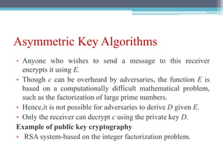 Asymmetric Key Algorithms
• Anyone who wishes to send a message to this receiver
encrypts it using E.
• Though c can be overheard by adversaries, the function E is
based on a computationally difficult mathematical problem,
such as the factorization of large prime numbers.
• Hence,it is not possible for adversaries to derive D given E.
• Only the receiver can decrypt c using the private key D.
Example of public key cryptography
• RSA system-based on the integer factorization problem.
 