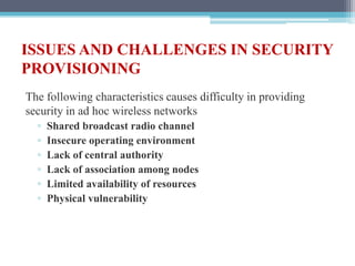ISSUES AND CHALLENGES IN SECURITY
PROVISIONING
The following characteristics causes difficulty in providing
security in ad hoc wireless networks
▫ Shared broadcast radio channel
▫ Insecure operating environment
▫ Lack of central authority
▫ Lack of association among nodes
▫ Limited availability of resources
▫ Physical vulnerability
 