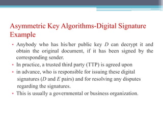 Asymmetric Key Algorithms-Digital Signature
Example
• Anybody who has his/her public key D can decrypt it and
obtain the original document, if it has been signed by the
corresponding sender.
• In practice, a trusted third party (TTP) is agreed upon
• in advance, who is responsible for issuing these digital
signatures (D and E pairs) and for resolving any disputes
regarding the signatures.
• This is usually a governmental or business organization.
 