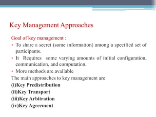 Key Management Approaches
Goal of key management :
• To share a secret (some information) among a specified set of
participants.
• It Requires some varying amounts of initial configuration,
communication, and computation.
• More methods are available
The main approaches to key management are
(i)Key Predistribution
(ii)Key Transport
(iii)Key Arbitration
(iv)Key Agreement
 
