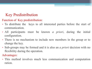 Key Predistribution
Function of Key predistribution:
• To distribute the keys to all interested parties before the start of
communication.
• All participants must be known a priori, during the initial
configuration.
• There is no mechanism to include new members in the group or to
change the key.
• Sub-groups may be formed and it is also an a priori decision with no
flexibility during the operation.
Advantages:
• This method involves much less communication and computation
ration.
 