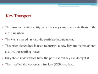 Key Transport
• The communicating entity generates keys and transports them to the
other members.
• The key is shared among the participating members.
• This prior shared key is used to encrypt a new key and is transmitted
to all corresponding nodes.
• Only those nodes which have the prior shared key can decrypt it.
• This is called the key encrypting key (KEK) method.
 