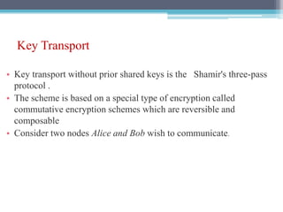 Key Transport
• Key transport without prior shared keys is the Shamir's three-pass
protocol .
• The scheme is based on a special type of encryption called
commutative encryption schemes which are reversible and
composable
• Consider two nodes Alice and Bob wish to communicate.
 