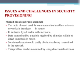 ISSUES AND CHALLENGES IN SECURITY
PROVISIONING
Shared broadcast radio channel:
• The radio channel used for communication in ad hoc wireless
networks is broadcast in nature
• It is shared by all nodes in the network.
• Data transmitted by a node is received by all nodes within its
direct transmission range.
• So a intruder node could easily obtain data being transmitted
in the network.
• This problem can be minimized by using directional antennas.
 
