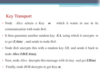Key Transport
• Node Alice selects a Key m which it wants to use in its
communication with node Bob.
• It then generates another random key EA, using which it encrypts m
to get EA(m) , and sends to node Bob.
• Node Bob encrypts this with a random key EB, and sends it back to
node Alice EB(EA(m)).
• Now, node Alice decrypts this message with its key and get EB(m)
• Finally, node BOB decrypts to get Key m.
 